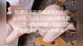 91李公子新秀服务周到大奶女技师，这钱花的值按摩乳推，口活一流各种舔，抬腿正面抽插操爽了1080P高清