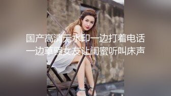 国产高清无水印一边打着电话一边草骚女友让闺蜜听叫床声