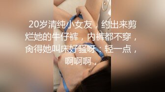 20岁清纯小女友，约出来剪烂她的牛仔裤，内裤都不穿，肏得她叫床好骚呀：轻一点，啊啊啊，