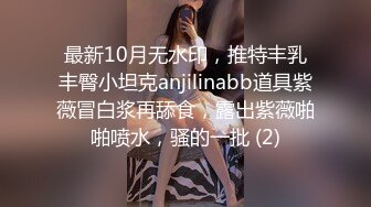 最新10月无水印，推特丰乳丰臀小坦克anjilinabb道具紫薇冒白浆再舔食，露出紫薇啪啪喷水，骚的一批 (2)