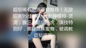 超级稀有资源重磅推荐！无敌甜美9分超美小脸女神模特-灵灵，露三点超级白虎，演技特别好，美腿丝袜蜜臀，被调教欲仙欲死