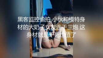 黑客监控偷拍 小伙和模特身材的大奶子女友连干三炮 这身材就是干死也值了