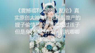 《震撼福利✿超强✿乱伦》真实原创大神与巨乳且剖腹产的嫂子偸情乱伦~虽然生过孩子但是身材依然炸裂~吭吭唧唧的超骚