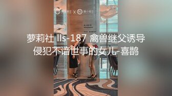 萝莉社 lls-187 禽兽继父诱导侵犯不谙世事的女儿-喜鹊