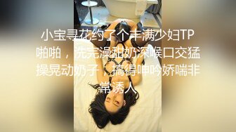 小宝寻花约了个丰满少妇TP啪啪，洗完澡甜奶深喉口交猛操晃动奶子，搞得呻吟娇喘非常诱人