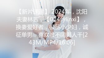 【新片速遞】 2024年，沈阳夫妻林茜，【024sylinxi】，换妻爱好者，极品小少妇，诚征单男，喜欢被不同男人干[243M/MP4/16:06]