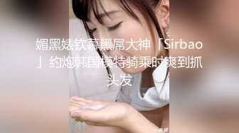 媚黑婊钦慕黑屌大神「Sirbao」约炮韩国模特骑乘时爽到抓头发