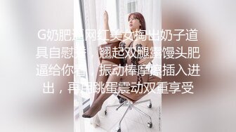 G奶肥逼网红美女掏出奶子道具自慰秀，翘起双腿露馒头肥逼给你看，振动棒摩擦插入进出，再用跳蛋震动双重享受