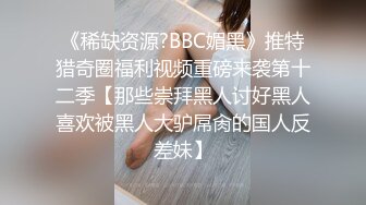 《稀缺资源?BBC媚黑》推特猎奇圈福利视频重磅来袭第十二季【那些崇拜黑人讨好黑人喜欢被黑人大驴屌肏的国人反差妹】