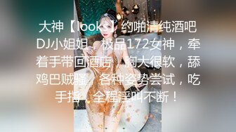 大神【looks】约啪清纯酒吧DJ小姐姐，极品172女神，牵着手带回酒店，胸大很软，舔鸡巴贼骚，各种姿势尝试，吃手指，全程淫叫不断！