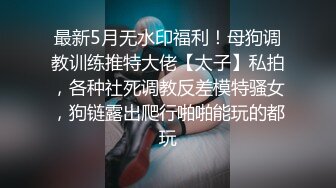 最新5月无水印福利！母狗调教训练推特大佬【太子】私拍，各种社死调教反差模特骚女，狗链露出爬行啪啪能玩的都玩