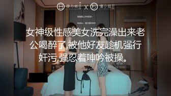 女神级性感美女洗完澡出来老公喝醉了,被他好友趁机强行奸污,强忍着呻吟被操。