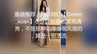 重磅推荐，抖音网红【Eleven_xuan】小妹妹长得很漂亮清秀，不是那种油爆爆很风骚的，算是一股清流