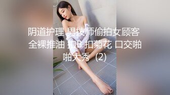 阴道护理 男技师偷拍女顾客 全裸推油 扣B 扣菊花 口交啪啪大秀  (2)