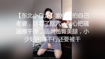 【东北小白龙】家中偷拍自己老婆，睡着了抠穴，贴心把骚逼擦干净，圆润翘臀美腿，小少妇困得不行还要被干