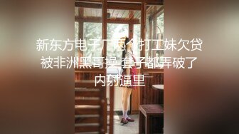 新东方电子厂两个打工妹欠贷被非洲黑哥操 套子都弄破了内射逼里