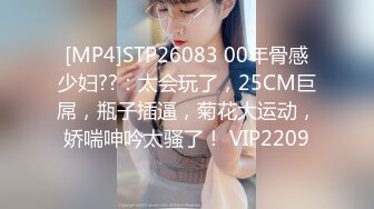 [MP4]STP26083 00年骨感少妇??：太会玩了，25CM巨屌，瓶子插逼，菊花大运动，娇喘呻吟太骚了！ VIP2209