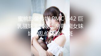 蜜桃影像传媒 PMC-042 巨乳骚妹无套硬上亲哥 痴女妹妹的乱伦体验 斑斑