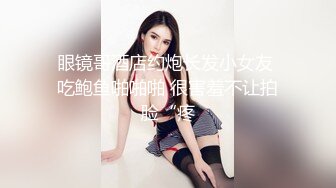 眼镜哥酒店约炮长发小女友 吃鲍鱼啪啪啪 很害羞不让拍脸“疼