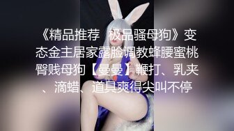 《精品推荐✿极品骚母狗》变态金主居家露脸调教蜂腰蜜桃臀贱母狗【曼曼】鞭打、乳夹、滴蜡、道具爽得尖叫不停