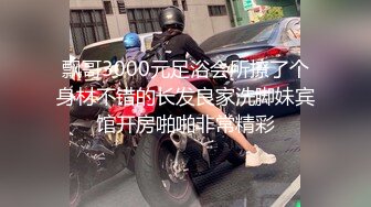 飘哥3000元足浴会所撩了个身材不错的长发良家洗脚妹宾馆开房啪啪非常精彩