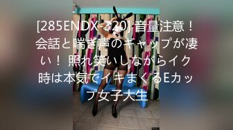 [285ENDX-320] 音量注意！会話と喘ぎ声のギャップが凄い！ 照れ笑いしながらイク時は本気でイキまくるEカップ女子大生