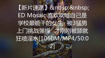 【新片速遞】&nbsp;&nbsp;ED Mosaic 喜欢吹嘘自己是学校最能干的女生⭐被3猛男上门挑战强操⭐才刚刚被舔就狂喷淫水[1060M/MP4/50:02]