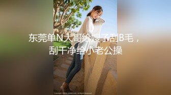 东莞单N大哥给嫂子刮B毛，刮干净给小老公操