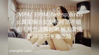 [MP4/ 399M]&nbsp;&nbsp;真实操小女友系列 活不错 刮毛鲍鱼还算粉嫩 被无套操的呻吟不停 爆吃精