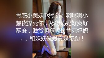 骨感小美妖Ts熙熙：啊啊啊小骚货操死你，舔得妈妈好爽好酥麻，贱货啊啊啊快艹死妈妈，，和妖妖做爱真是带劲！