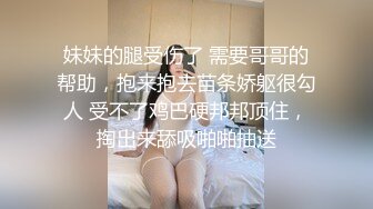 妹妹的腿受伤了 需要哥哥的帮助，抱来抱去苗条娇躯很勾人 受不了鸡巴硬邦邦顶住，掏出来舔吸啪啪抽送