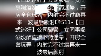 【日式迷奸】公司聚餐，女同事喝酒没醉直接下药迷晕，开房全套玩弄，内射完不过瘾再来一波最后颜射E4511-【日式迷奸】公司聚餐，女同事喝酒没醉直接下药迷晕，开房全套玩弄，内射完不过瘾再来一波最后颜射