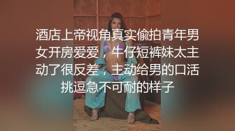 酒店上帝视角真实偸拍青年男女开房爱爱，牛仔短裤妹太主动了很反差，主动给男的口活挑逗急不可耐的样子