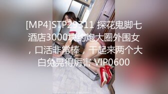 [MP4]STP29311 探花鬼脚七酒店3000块约炮大圈外围女，口活非常棒，干起来两个大白兔晃得厉害 VIP0600