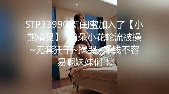 STP33990 新闺蜜加入了【小熊精灵】，3朵小花轮流被操~无套狂干~操哭~赚钱不容易啊妹妹们！