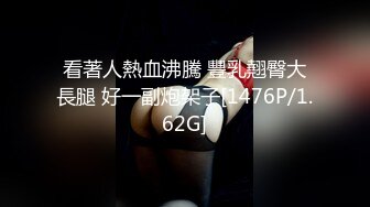 看著人熱血沸騰 豐乳翹臀大長腿 好一副炮架子[1476P/1.62G]