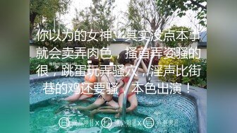 你以为的女神、其实没点本事就会卖弄肉色，搔首弄姿骚的很，跳蛋玩弄骚穴，淫声比街巷的鸡还要骚，本色出演！