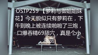 OSTP259 【萝莉与御姐姐妹花】今天貌似只有萝莉在，下午到晚上被连续啪啪了三炮，口爆吞精69舔穴，真是个小骚货