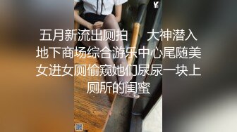 五月新流出厕拍❤️大神潜入地下商场综合游乐中心尾随美女进女厕偷窥她们尿尿一块上厕所的闺蜜