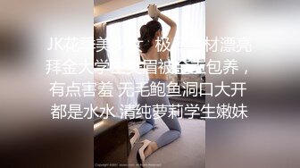 JK花季美少女⚡极品身材漂亮拜金大学生美眉被金主包养，有点害羞 无毛鲍鱼洞口大开 都是水水 清纯萝莉学生嫩妹