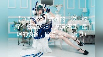 【鱼哥探花】难得的一次，约了个极品少妇，逼逼好湿，最屌的设备，偷拍画质一流 (1)