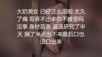 大奶美女 已经这么湿啦 太久了痛 哥弄不出来你不难受吗 没事 身材苗条 逼逼研究了半天 操了半天出不来最后口也没口出来