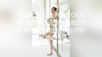 极品嫩妹ஐ少女杀手『OK大神』最新两次无套约操高三穴妹 后入丰臀操出白浆 小穴粉粉的