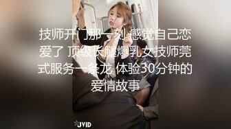 技师开门那一刻 感觉自己恋爱了 顶级长腿爆乳女技师莞式服务一条龙 体验30分钟的爱情故事