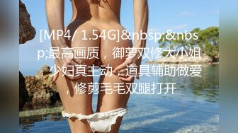 [MP4/ 1.54G]&nbsp;&nbsp;最高画质，御萝双修大小姐，少妇真主动，道具辅助做爱，修剪毛毛双腿打开