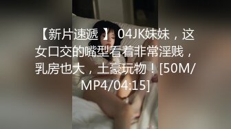 【新片速遞 】 04JK妹妹，这女口交的嘴型看着非常淫贱，乳房也大，土豪玩物！[50M/MP4/04:15]