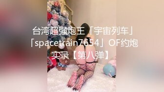 ✨台湾超强炮王「宇宙列车」「spacetrain7654」OF约炮实录【第八弹】