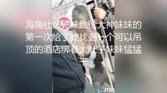 海角社区兄妹乱伦大神妹妹的第一次给了我找到一个可以吊顶的酒店绑着大肚子妹妹猛猛干