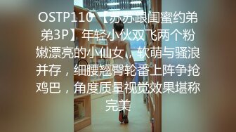 OSTP110 【苏苏跟闺蜜约弟弟3P】年轻小伙双飞两个粉嫩漂亮的小仙女，软萌与骚浪并存，细腰翘臀轮番上阵争抢鸡巴，角度质量视觉效果堪称完美