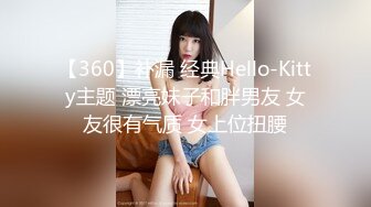 【360】补漏 经典Hello-Kitty主题 漂亮妹子和胖男友 女友很有气质 女上位扭腰